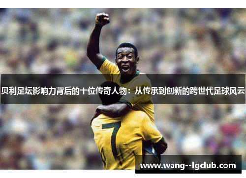 贝利足坛影响力背后的十位传奇人物：从传承到创新的跨世代足球风云
