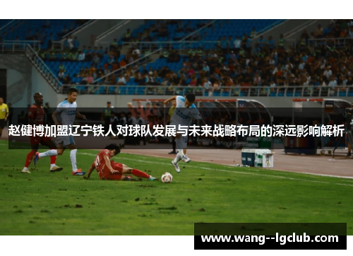 赵健博加盟辽宁铁人对球队发展与未来战略布局的深远影响解析